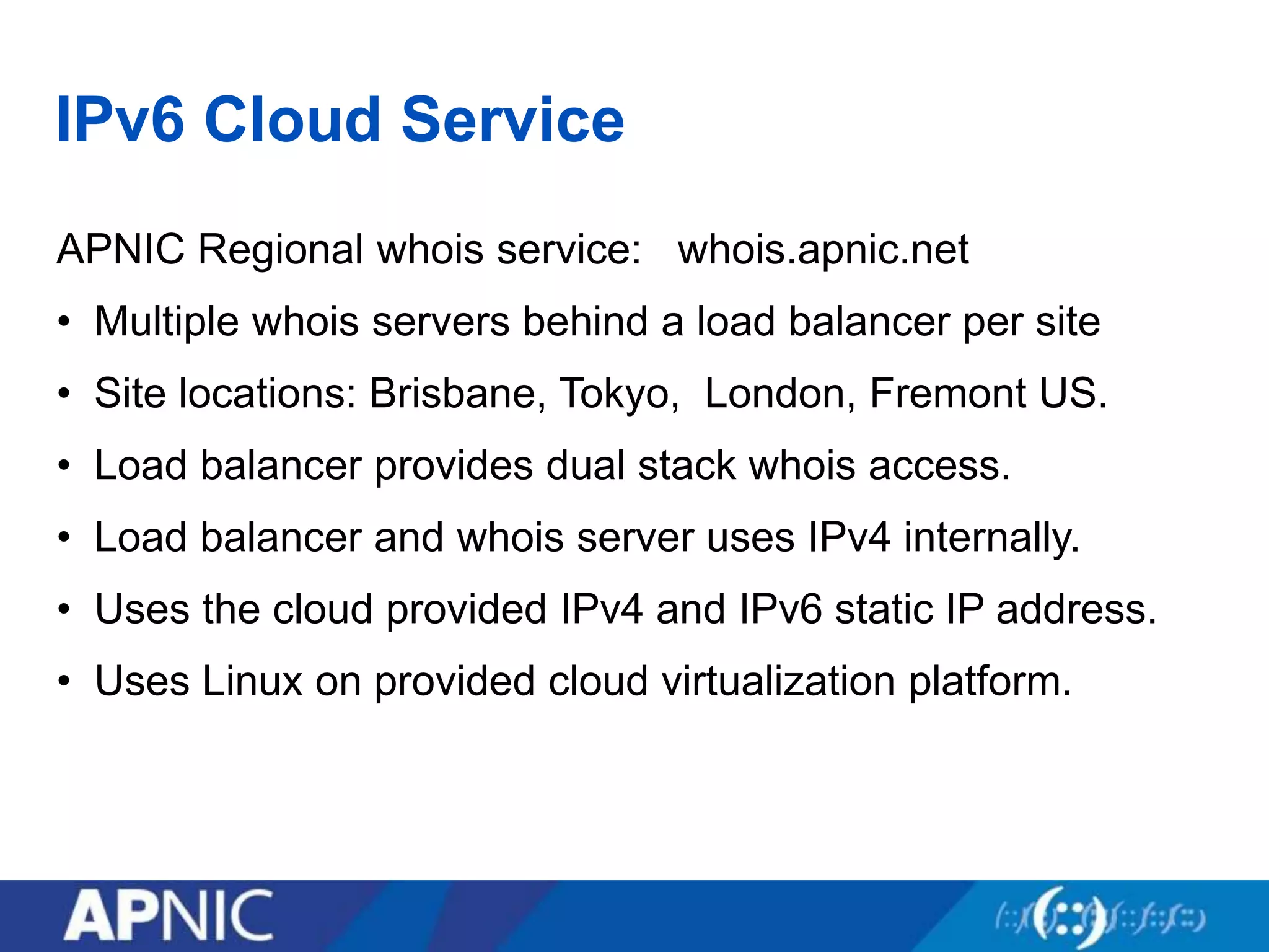 IPv6 Cloud Service
APNIC Regional whois service: whois.apnic.net
• Multiple whois servers behind a load balancer per site
• Site locations: Brisbane, Tokyo, London, Fremont US.
• Load balancer provides dual stack whois access.
• Load balancer and whois server uses IPv4 internally.
• Uses the cloud provided IPv4 and IPv6 static IP address.
• Uses Linux on provided cloud virtualization platform.
 
