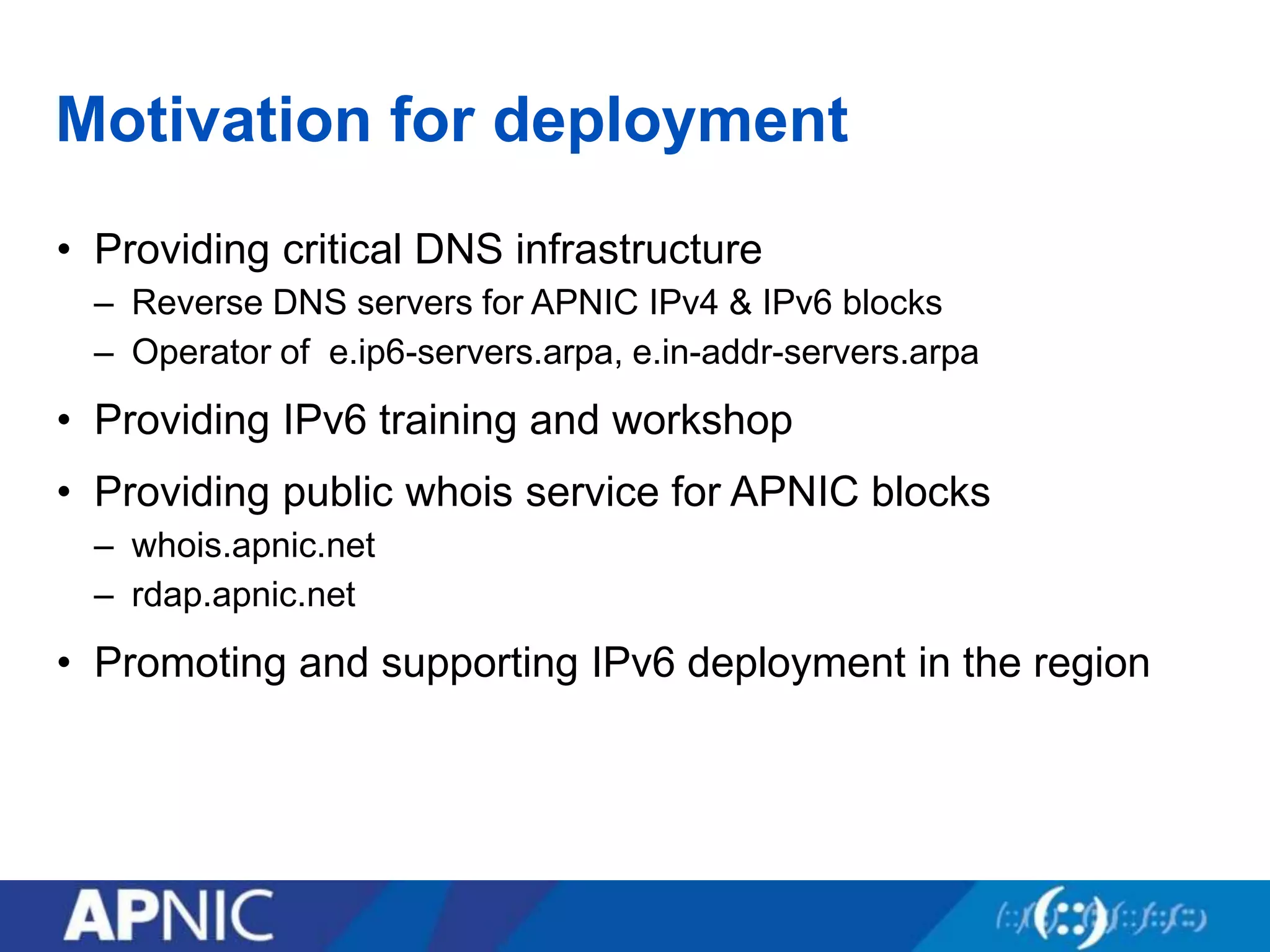 Motivation for deployment
• Providing critical DNS infrastructure
– Reverse DNS servers for APNIC IPv4 & IPv6 blocks
– Operator of e.ip6-servers.arpa, e.in-addr-servers.arpa
• Providing IPv6 training and workshop
• Providing public whois service for APNIC blocks
– whois.apnic.net
– rdap.apnic.net
• Promoting and supporting IPv6 deployment in the region
 
