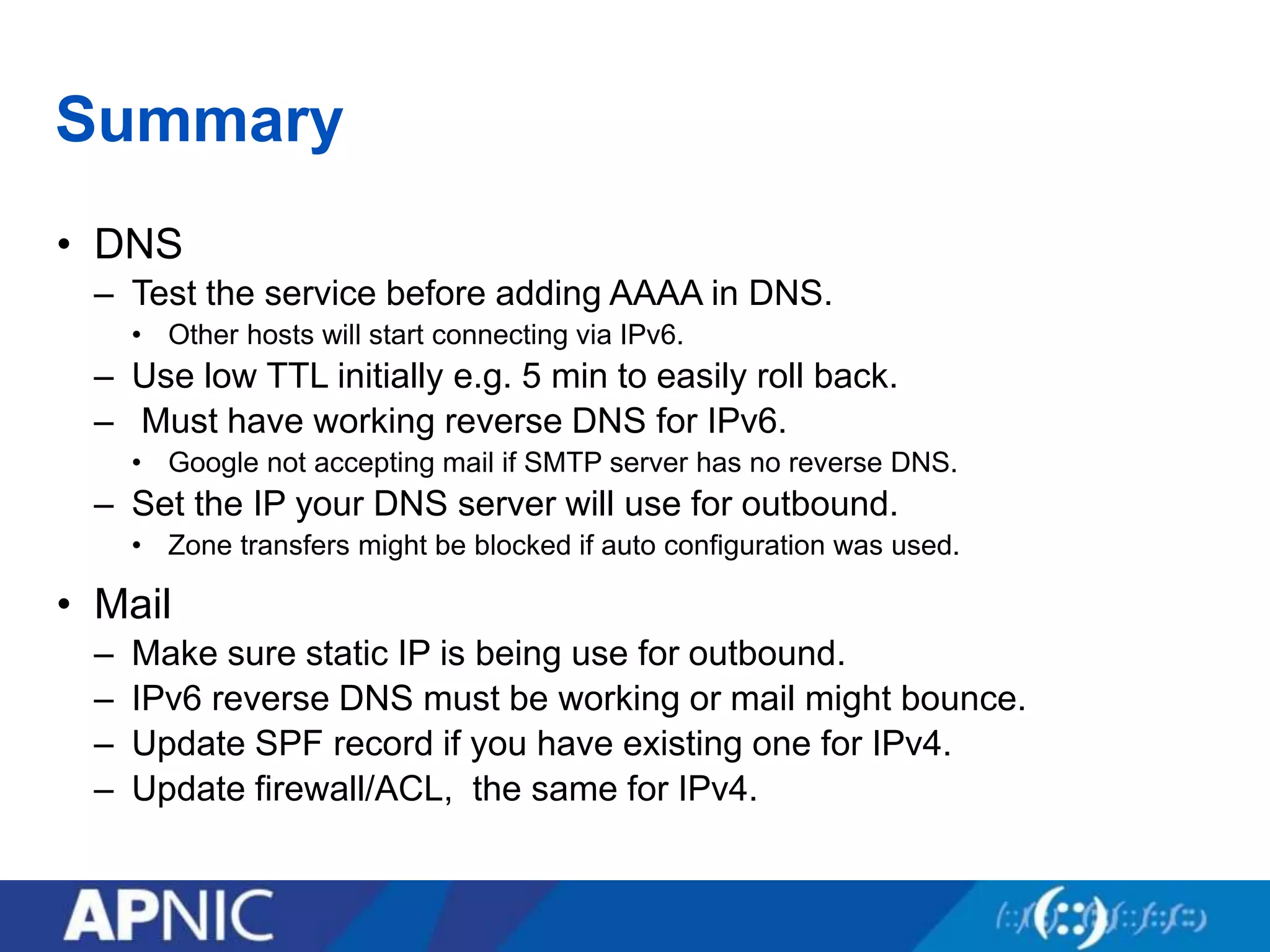 Summary
• DNS
– Test the service before adding AAAA in DNS.
• Other hosts will start connecting via IPv6.
– Use low TTL initially e.g. 5 min to easily roll back.
– Must have working reverse DNS for IPv6.
• Google not accepting mail if SMTP server has no reverse DNS.
– Set the IP your DNS server will use for outbound.
• Zone transfers might be blocked if auto configuration was used.
• Mail
– Make sure static IP is being use for outbound.
– IPv6 reverse DNS must be working or mail might bounce.
– Update SPF record if you have existing one for IPv4.
– Update firewall/ACL, the same for IPv4.
 