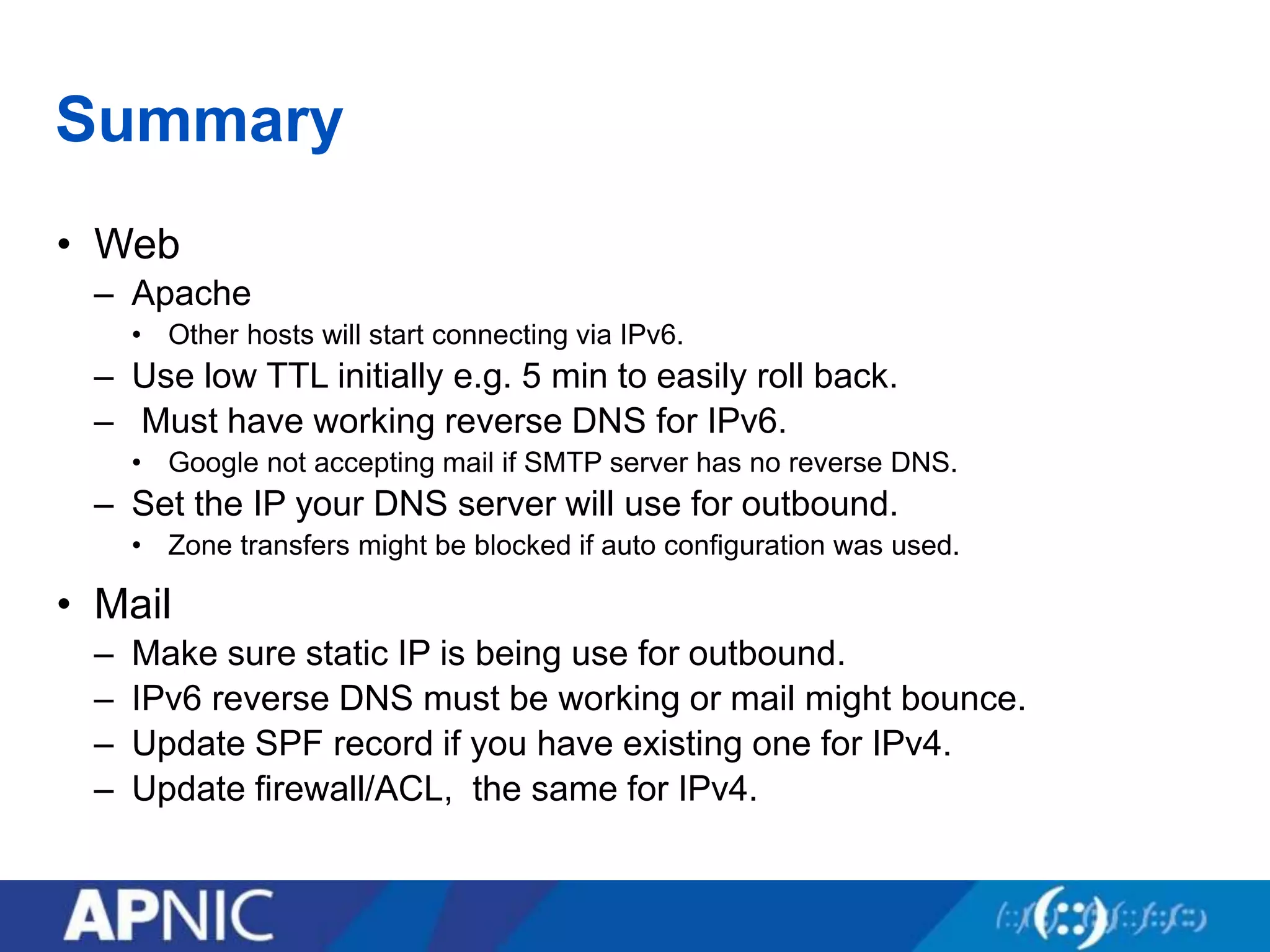 Summary
• Web
– Apache
• Other hosts will start connecting via IPv6.
– Use low TTL initially e.g. 5 min to easily roll back.
– Must have working reverse DNS for IPv6.
• Google not accepting mail if SMTP server has no reverse DNS.
– Set the IP your DNS server will use for outbound.
• Zone transfers might be blocked if auto configuration was used.
• Mail
– Make sure static IP is being use for outbound.
– IPv6 reverse DNS must be working or mail might bounce.
– Update SPF record if you have existing one for IPv4.
– Update firewall/ACL, the same for IPv4.
 