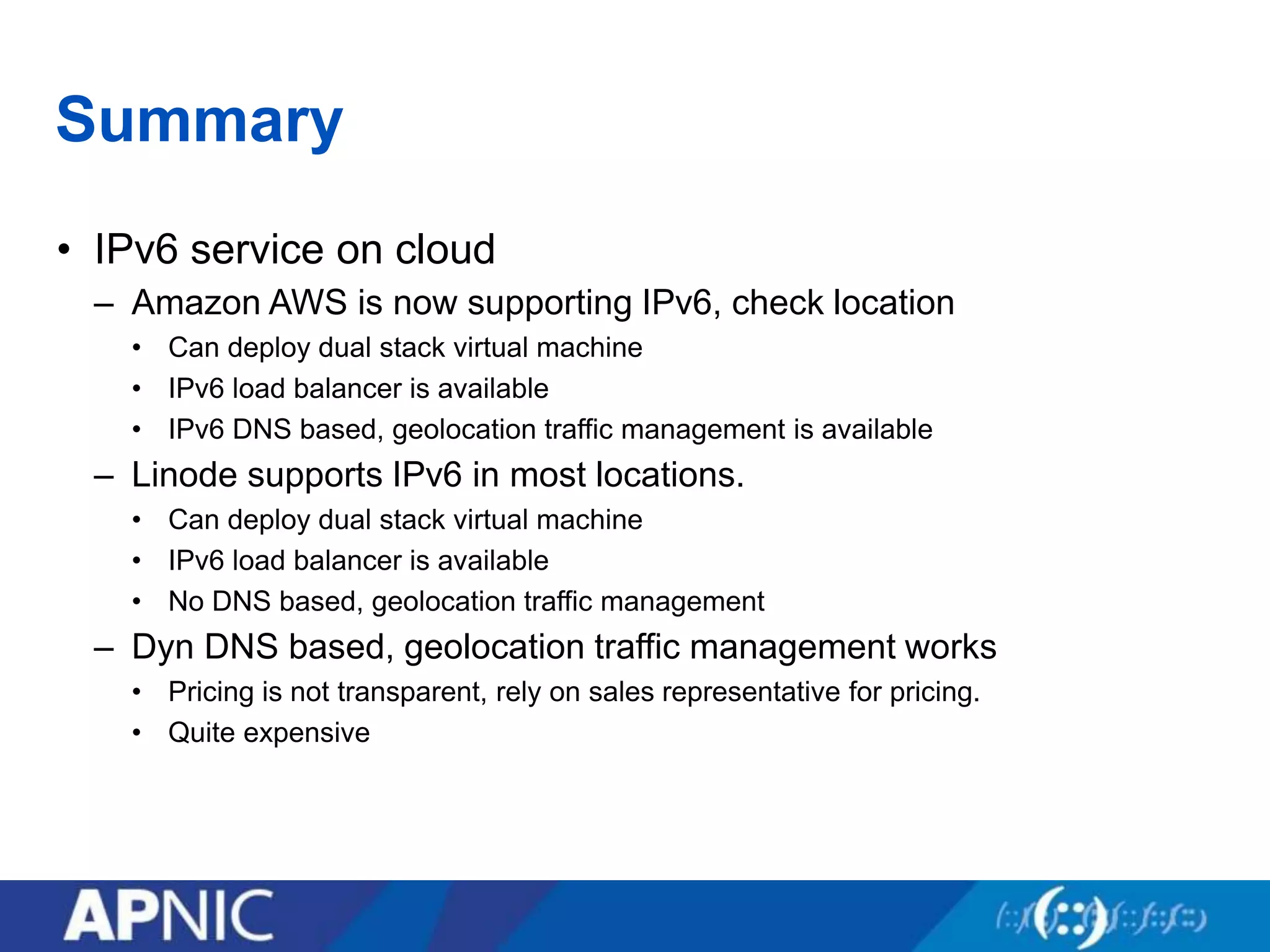 Summary
• IPv6 service on cloud
– Amazon AWS is now supporting IPv6, check location
• Can deploy dual stack virtual machine
• IPv6 load balancer is available
• IPv6 DNS based, geolocation traffic management is available
– Linode supports IPv6 in most locations.
• Can deploy dual stack virtual machine
• IPv6 load balancer is available
• No DNS based, geolocation traffic management
– Dyn DNS based, geolocation traffic management works
• Pricing is not transparent, rely on sales representative for pricing.
• Quite expensive
 
