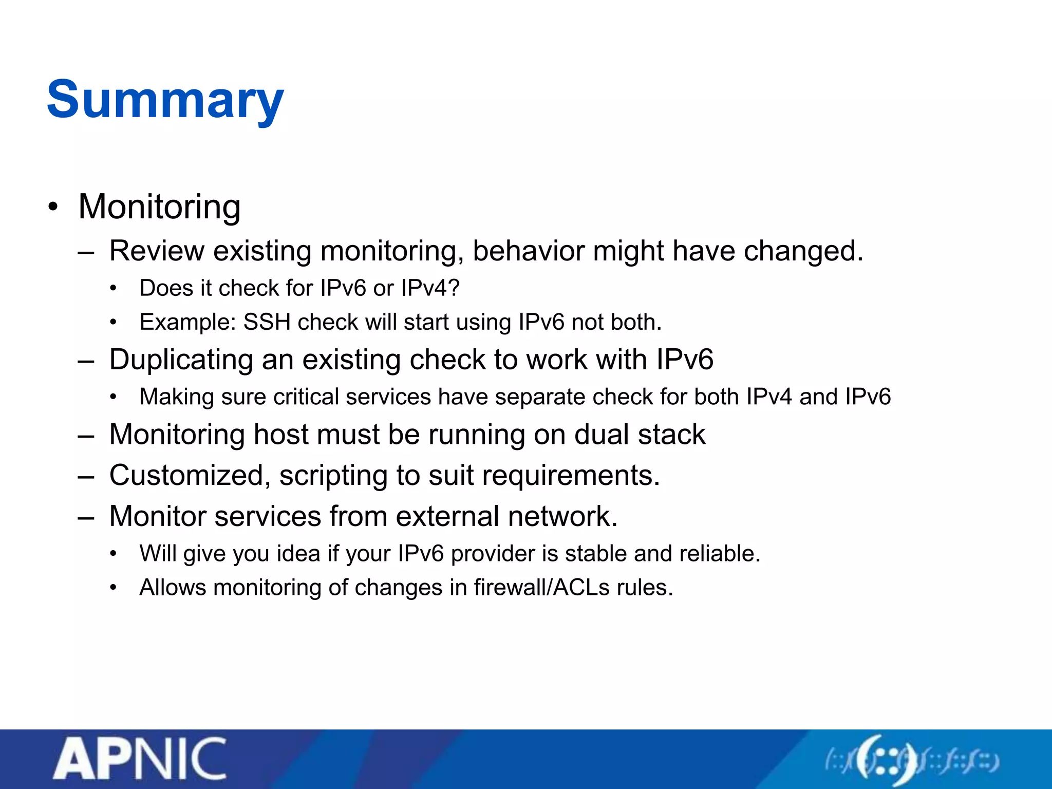 Summary
• Monitoring
– Review existing monitoring, behavior might have changed.
• Does it check for IPv6 or IPv4?
• Example: SSH check will start using IPv6 not both.
– Duplicating an existing check to work with IPv6
• Making sure critical services have separate check for both IPv4 and IPv6
– Monitoring host must be running on dual stack
– Customized, scripting to suit requirements.
– Monitor services from external network.
• Will give you idea if your IPv6 provider is stable and reliable.
• Allows monitoring of changes in firewall/ACLs rules.
 