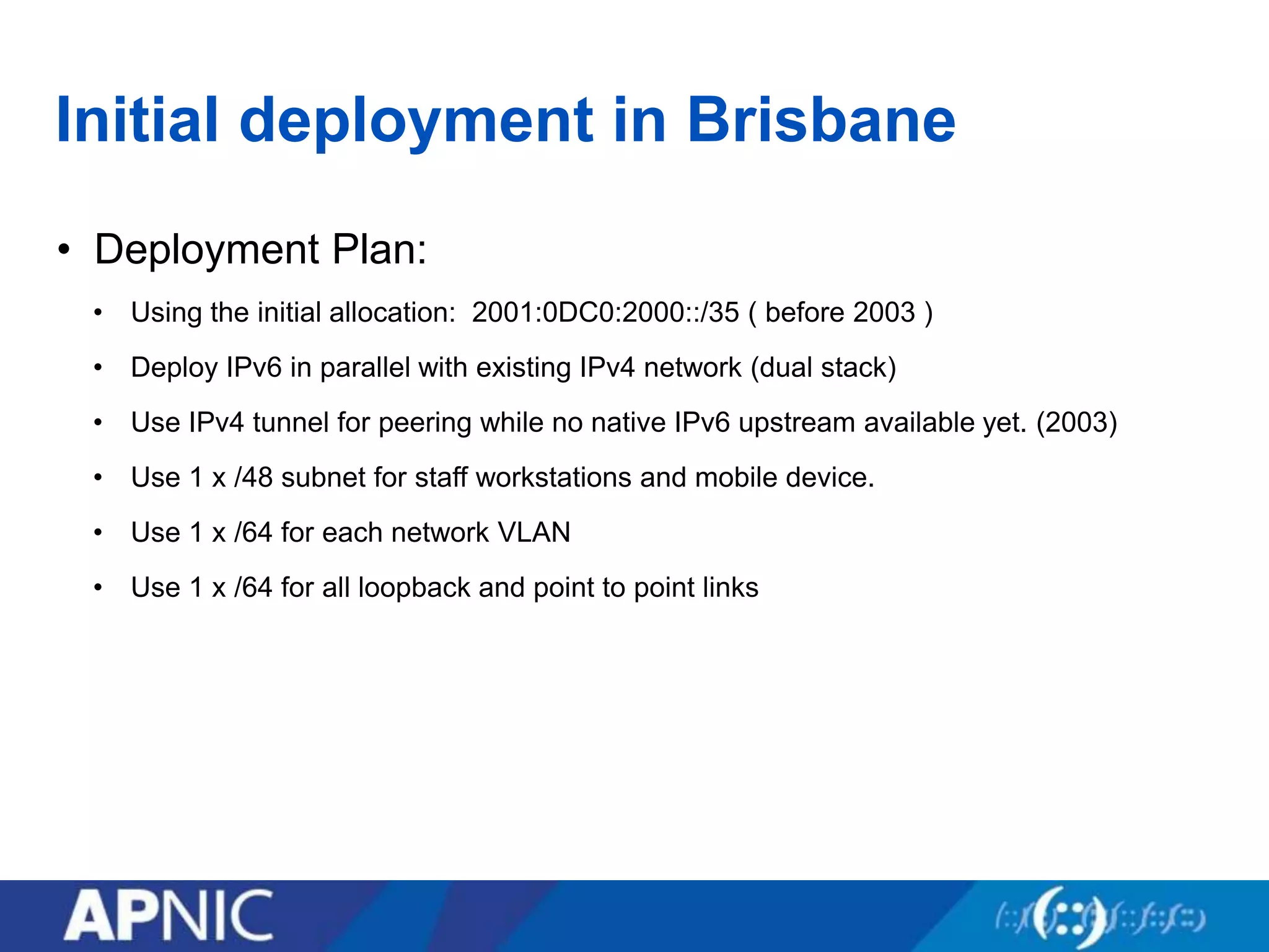 Initial deployment in Brisbane
• Deployment Plan:
• Using the initial allocation: 2001:0DC0:2000::/35 ( before 2003 )
• Deploy IPv6 in parallel with existing IPv4 network (dual stack)
• Use IPv4 tunnel for peering while no native IPv6 upstream available yet. (2003)
• Use 1 x /48 subnet for staff workstations and mobile device.
• Use 1 x /64 for each network VLAN
• Use 1 x /64 for all loopback and point to point links
 