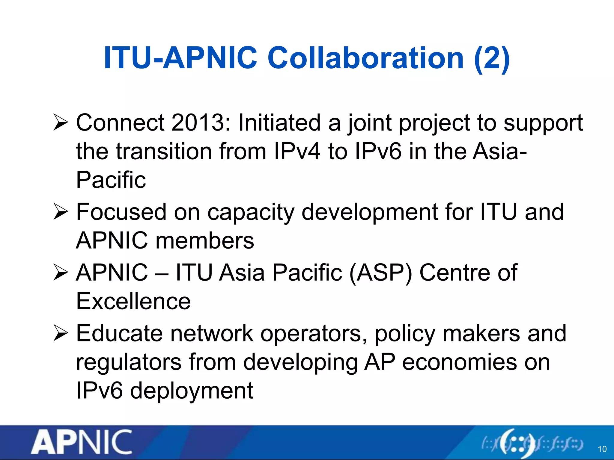 ITU-APNIC Collaboration (2)
 Connect 2013: Initiated a joint project to support
the transition from IPv4 to IPv6 in the Asia-
Pacific
 Focused on capacity development for ITU and
APNIC members
 APNIC – ITU Asia Pacific (ASP) Centre of
Excellence
 Educate network operators, policy makers and
regulators from developing AP economies on
IPv6 deployment
10
 
