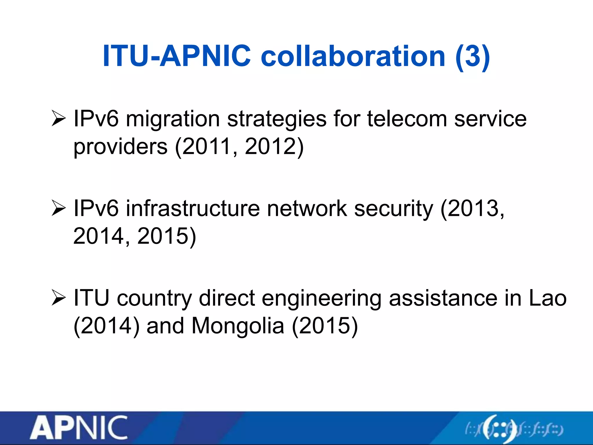 ITU-APNIC collaboration (3)
 IPv6 migration strategies for telecom service
providers (2011, 2012)
 IPv6 infrastructure network security (2013,
2014, 2015)
 ITU country direct engineering assistance in Lao
(2014) and Mongolia (2015)
 