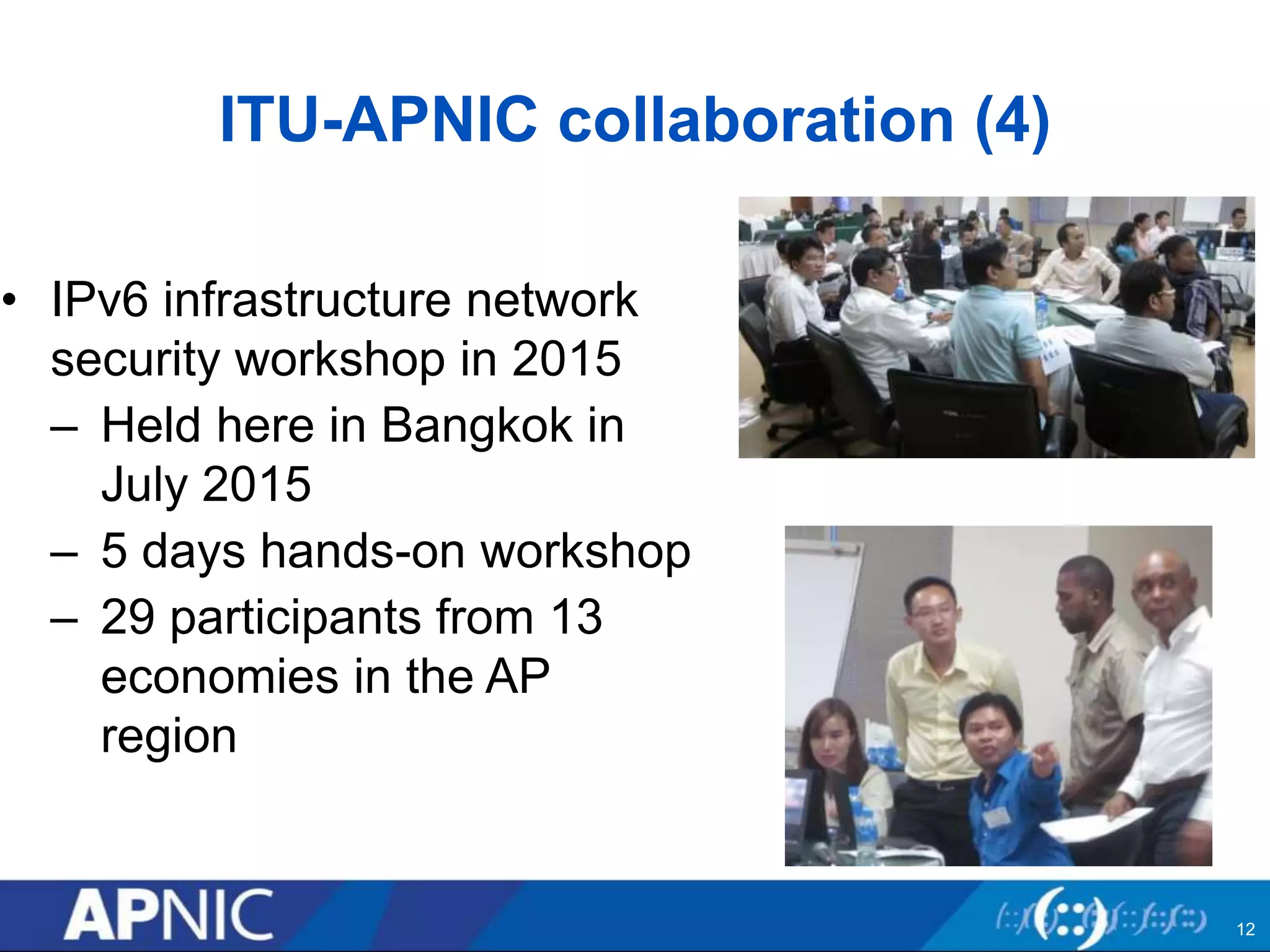 ITU-APNIC collaboration (4)
• IPv6 infrastructure network
security workshop in 2015
– Held here in Bangkok in
July 2015
– 5 days hands-on workshop
– 29 participants from 13
economies in the AP
region
12
 