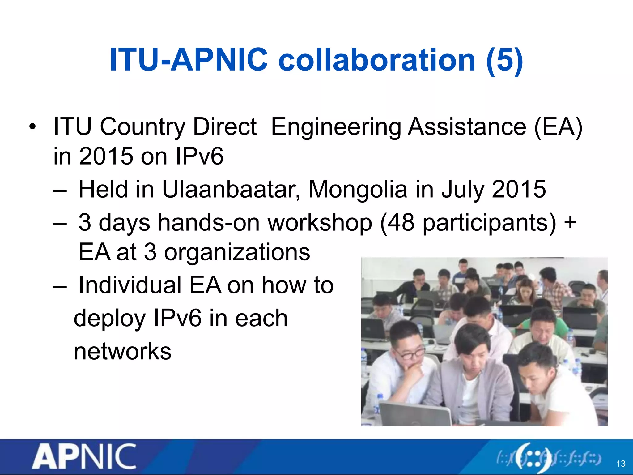 ITU-APNIC collaboration (5)
• ITU Country Direct Engineering Assistance (EA)
in 2015 on IPv6
– Held in Ulaanbaatar, Mongolia in July 2015
– 3 days hands-on workshop (48 participants) +
EA at 3 organizations
– Individual EA on how to
deploy IPv6 in each
networks
13
 