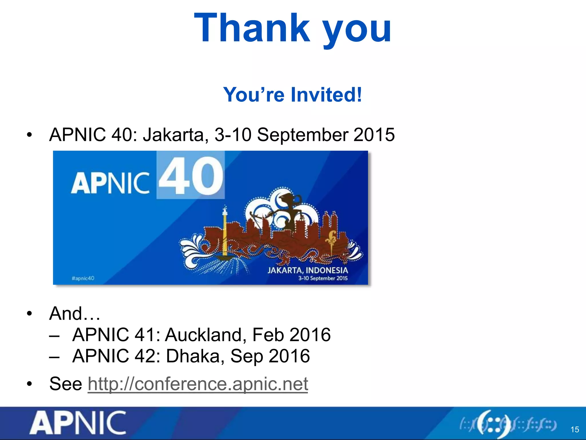 Thank you
You’re Invited!
• APNIC 40: Jakarta, 3-10 September 2015
• And…
– APNIC 41: Auckland, Feb 2016
– APNIC 42: Dhaka, Sep 2016
• See http://conference.apnic.net
15
 