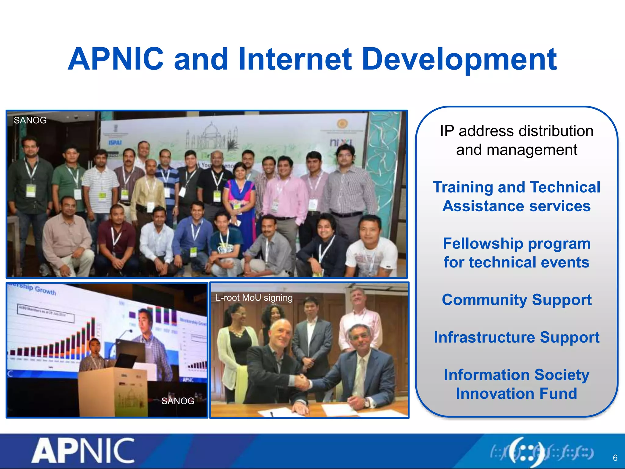 APNIC and Internet Development
IP address distribution
and management
Training and Technical
Assistance services
Fellowship program
for technical events
Community Support
Infrastructure Support
Information Society
Innovation Fund
SANOG
SANOG
L-root MoU signing
6
 