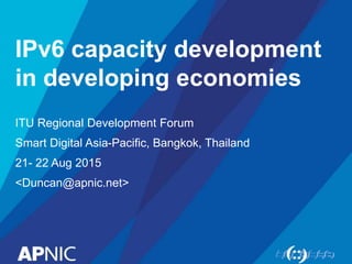 IPv6 capacity development
in developing economies
ITU Regional Development Forum
Smart Digital Asia-Pacific, Bangkok, Thailand
21- 22 Aug 2015
<Duncan@apnic.net>
 