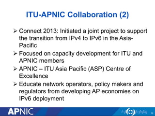 ITU-APNIC Collaboration (2)
 Connect 2013: Initiated a joint project to support
the transition from IPv4 to IPv6 in the Asia-
Pacific
 Focused on capacity development for ITU and
APNIC members
 APNIC – ITU Asia Pacific (ASP) Centre of
Excellence
 Educate network operators, policy makers and
regulators from developing AP economies on
IPv6 deployment
10
 