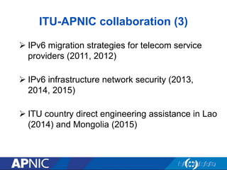 ITU-APNIC collaboration (3)
 IPv6 migration strategies for telecom service
providers (2011, 2012)
 IPv6 infrastructure network security (2013,
2014, 2015)
 ITU country direct engineering assistance in Lao
(2014) and Mongolia (2015)
 