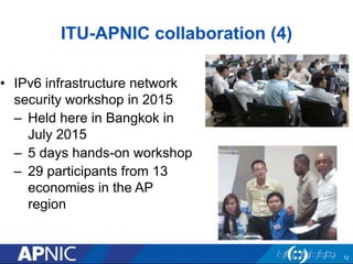 ITU-APNIC collaboration (4)
• IPv6 infrastructure network
security workshop in 2015
– Held here in Bangkok in
July 2015
– 5 days hands-on workshop
– 29 participants from 13
economies in the AP
region
12
 