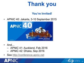 Thank you
You’re Invited!
• APNIC 40: Jakarta, 3-10 September 2015
• And…
– APNIC 41: Auckland, Feb 2016
– APNIC 42: Dhaka, Sep 2016
• See http://conference.apnic.net
15
 