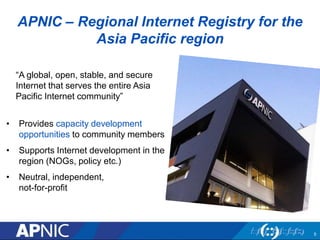 APNIC – Regional Internet Registry for the
Asia Pacific region
“A global, open, stable, and secure
Internet that serves the entire Asia
Pacific Internet community”
• Provides capacity development
opportunities to community members
• Supports Internet development in the
region (NOGs, policy etc.)
• Neutral, independent,
not-for-profit
5
 