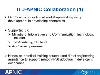ITU-APNIC Collaboration (1)
 Our focus is on technical workshops and capacity
development in developing economies
 Supported by:
 Ministry of Information and Communication Technology,
Thailand
 ToT Academy, Thailand
 Australian government
 Hands-on practical training courses and direct engineering
assistance to support smooth IPv6 adoption in developing
economies
9
 