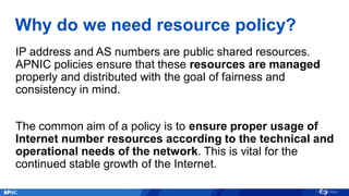 Why do we need resource policy?
IP address and AS numbers are public shared resources.
APNIC policies ensure that these resources are managed
properly and distributed with the goal of fairness and
consistency in mind.
The common aim of a policy is to ensure proper usage of
Internet number resources according to the technical and
operational needs of the network. This is vital for the
continued stable growth of the Internet.
 