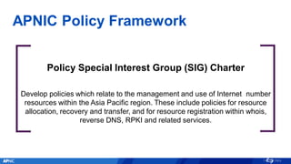 APNIC Policy Framework
Policy Special Interest Group (SIG) Charter
Develop policies which relate to the management and use of Internet number
resources within the Asia Pacific region. These include policies for resource
allocation, recovery and transfer, and for resource registration within whois,
reverse DNS, RPKI and related services.
 