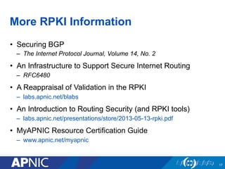 More RPKI Information
•  Securing BGP
–  The Internet Protocol Journal, Volume 14, No. 2
•  An Infrastructure to Support Secure Internet Routing
–  RFC6480
•  A Reappraisal of Validation in the RPKI
–  labs.apnic.net/blabs
•  An Introduction to Routing Security (and RPKI tools)
–  labs.apnic.net/presentations/store/2013-05-13-rpki.pdf
•  MyAPNIC Resource Certification Guide
–  www.apnic.net/myapnic
17
 