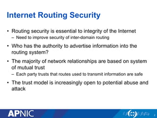 Internet Routing Security
•  Routing security is essential to integrity of the Internet
–  Need to improve security of inter-domain routing
•  Who has the authority to advertise information into the
routing system?
•  The majority of network relationships are based on system
of mutual trust
–  Each party trusts that routes used to transmit information are safe
•  The trust model is increasingly open to potential abuse and
attack
2
 