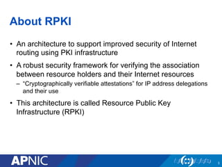 About RPKI
•  An architecture to support improved security of Internet
routing using PKI infrastructure
•  A robust security framework for verifying the association
between resource holders and their Internet resources
–  “Cryptographically verifiable attestations” for IP address delegations
and their use
•  This architecture is called Resource Public Key
Infrastructure (RPKI)
3
 