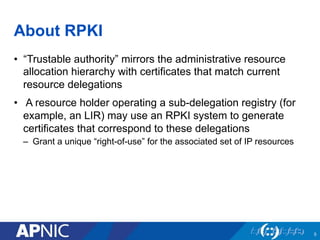 About RPKI
•  “Trustable authority” mirrors the administrative resource
allocation hierarchy with certificates that match current
resource delegations
•  A resource holder operating a sub-delegation registry (for
example, an LIR) may use an RPKI system to generate
certificates that correspond to these delegations
–  Grant a unique “right-of-use” for the associated set of IP resources
5
 