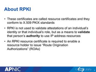 About RPKI
•  These certificates are called resource certificates and they
conform to X.509 PKIX standards
•  RPKI is not used to validate attestations of an individual’s
identity or that individual’s role, but as a means to validate
that person’s authority to use IP address resources
•  An RPKI resource certificate is required to enable a
resource holder to issue “Route Origination
Authorizations” (ROAs)
6
 