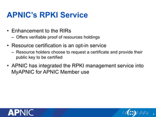 APNIC’s RPKI Service
•  Enhancement to the RIRs
–  Offers verifiable proof of resources holdings
•  Resource certification is an opt-in service
–  Resource holders choose to request a certificate and provide their
public key to be certified
•  APNIC has integrated the RPKI management service into
MyAPNIC for APNIC Member use
8
 