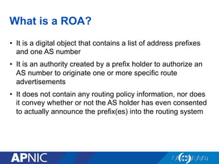 What is a ROA?
•  It is a digital object that contains a list of address prefixes
and one AS number
•  It is an authority created by a prefix holder to authorize an
AS number to originate one or more specific route
advertisements
•  It does not contain any routing policy information, nor does
it convey whether or not the AS holder has even consented
to actually announce the prefix(es) into the routing system
 
