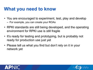 What you need to know
•  You are encouraged to experiment, test, play and develop
–  For example, you can create your ROAs
•  RPKI standards are still being developed, and the operating
environment for RPKI use is still fragile
•  It’s ready for testing and prototyping, but is probably not
ready for production use just yet
•  Please tell us what you find but don’t rely on it in your
network yet
 