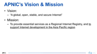 2
APNIC’s Vision & Mission
• Vision:
– “A global, open, stable, and secure Internet”
• Mission:
– To provide essential ser...