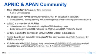 3
3
APNIC & APAN Community
• Most of NRENs/RENs are APNIC members
– A lot of universities too
• Re-engage with APAN community since APAN 44 in Dalian in late 2017
– Conduct APNIC training at every APAN meeting since APAN 45 in Singapore in early 2018
• APNIC is a member of AARNet
– Join eduroam and offer service to eligible APNIC Academy users
– Better connectivity with R&E networks via AARNet (& ARENA-PAC in the future)
• APNIC is using the services of SingAREN for M-Root in Singapore
• Trying best to join eduGAIN through AAF for easy access to APNIC Academy by
R&E community
• Collaborate with WIDE Project very closely on APIDT/APNIC Foundation related
development work including ARENA-PAC & AI3/SOI Asia/APIE Program
 