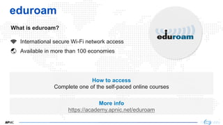 8
eduroam
What is eduroam?
How to access
Complete one of the self-paced online courses
More info
https://academy.apnic.net/eduroam
International secure Wi-Fi network access
Available in more than 100 economies
 