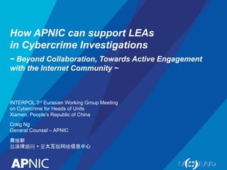 How APNIC can support LEAs
in Cybercrime Investigations
~ Beyond Collaboration, Towards Active Engagement
with the Internet Community ~
INTERPOL 3rd Eurasian Working Group Meeting
on Cybercrime for Heads of Units
Xiamen, People’s Republic of China
Craig Ng
General Counsel – APNIC
黄维新
总法律顾问 Ÿ 亚太互联网络信息中心
 