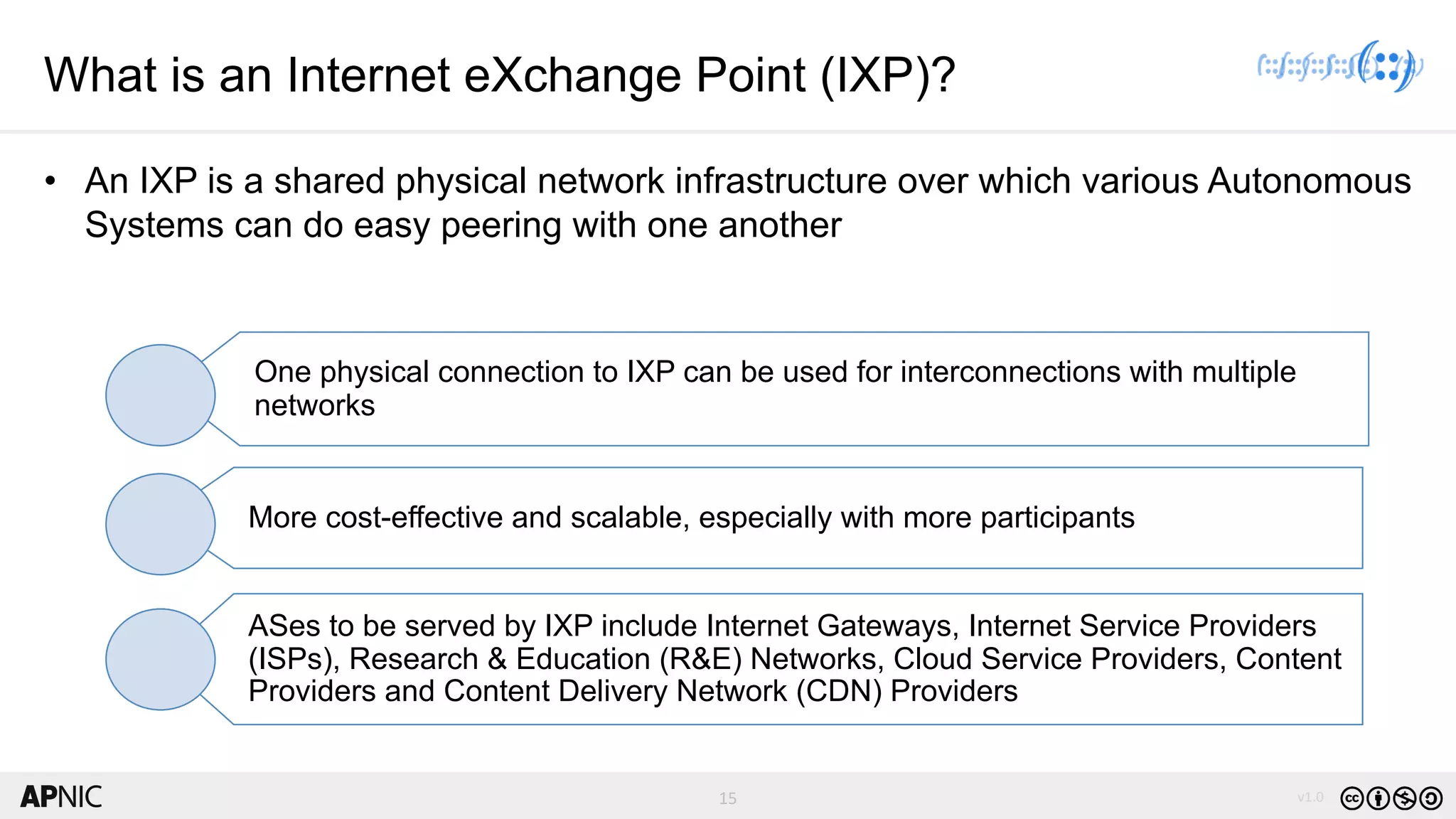 15 v1.0
15
What is an Internet eXchange Point (IXP)?
• An IXP is a shared physical network infrastructure over which various Autonomous
Systems can do easy peering with one another
One physical connection to IXP can be used for interconnections with multiple
networks
More cost-effective and scalable, especially with more participants
ASes to be served by IXP include Internet Gateways, Internet Service Providers
(ISPs), Research & Education (R&E) Networks, Cloud Service Providers, Content
Providers and Content Delivery Network (CDN) Providers
 
