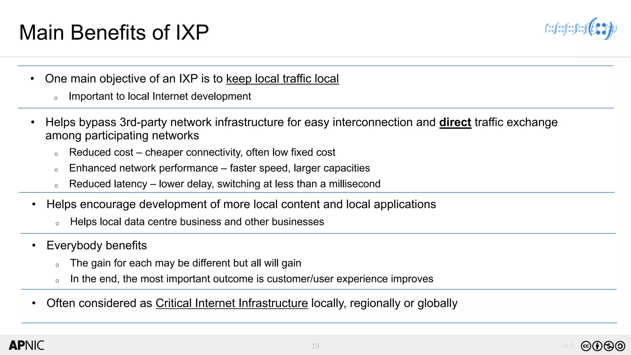 19 v1.0
19
Main Benefits of IXP
• One main objective of an IXP is to keep local traffic local
o Important to local Internet development
• Helps bypass 3rd-party network infrastructure for easy interconnection and direct traffic exchange
among participating networks
o Reduced cost – cheaper connectivity, often low fixed cost
o Enhanced network performance – faster speed, larger capacities
o Reduced latency – lower delay, switching at less than a millisecond
• Helps encourage development of more local content and local applications
o Helps local data centre business and other businesses
• Everybody benefits
o The gain for each may be different but all will gain
o In the end, the most important outcome is customer/user experience improves
• Often considered as Critical Internet Infrastructure locally, regionally or globally
 