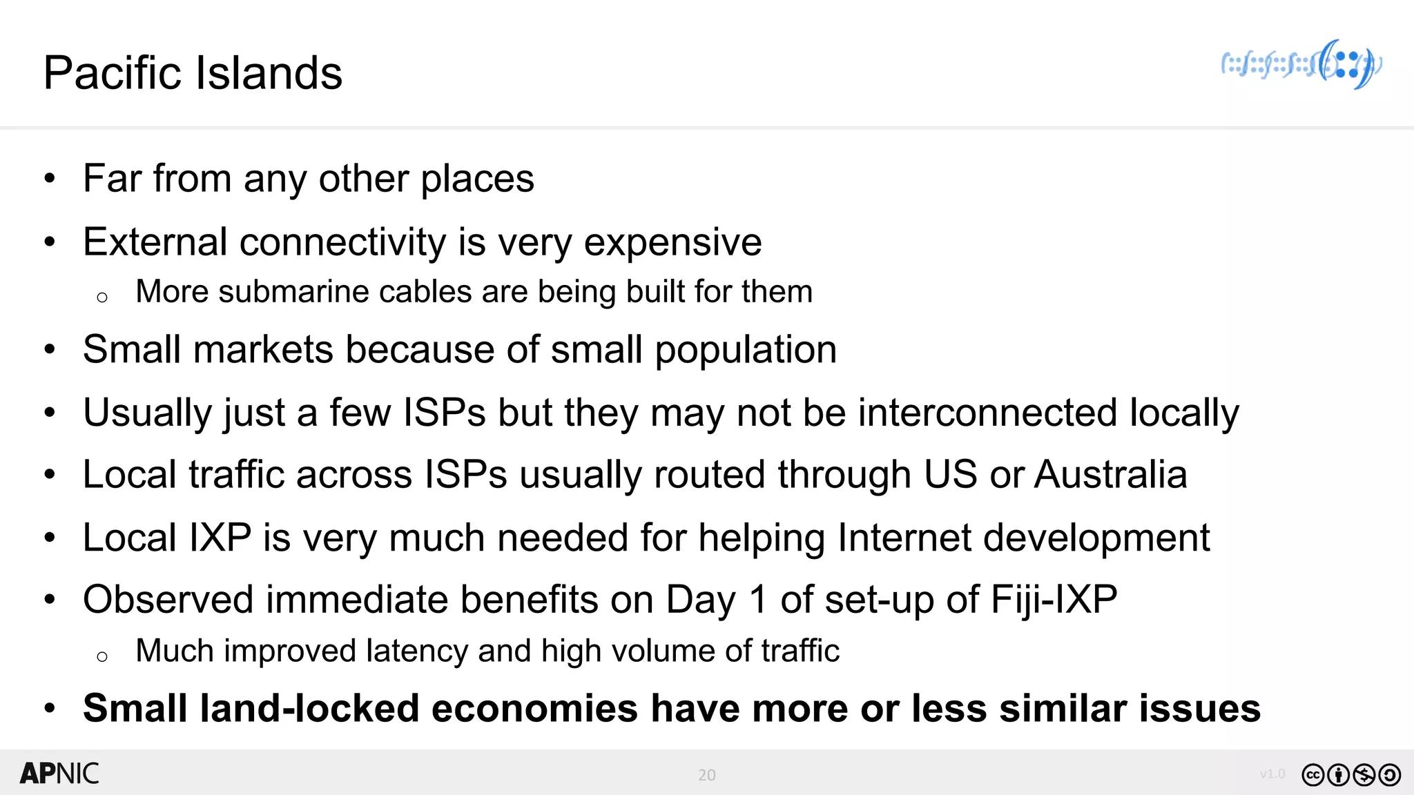 20 v1.0
20
Pacific Islands
• Far from any other places
• External connectivity is very expensive
o More submarine cables are being built for them
• Small markets because of small population
• Usually just a few ISPs but they may not be interconnected locally
• Local traffic across ISPs usually routed through US or Australia
• Local IXP is very much needed for helping Internet development
• Observed immediate benefits on Day 1 of set-up of Fiji-IXP
o Much improved latency and high volume of traffic
• Small land-locked economies have more or less similar issues
 