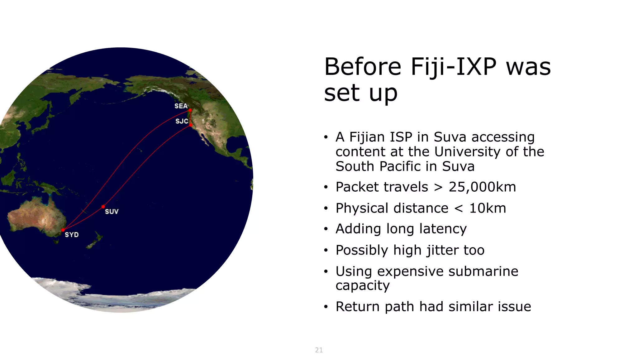 21
Before Fiji-IXP was
set up
• A Fijian ISP in Suva accessing
content at the University of the
South Pacific in Suva
• Packet travels > 25,000km
• Physical distance < 10km
• Adding long latency
• Possibly high jitter too
• Using expensive submarine
capacity
• Return path had similar issue
 