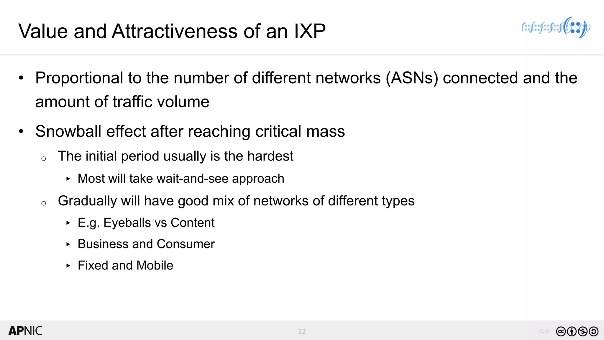 22 v1.0
22
Value and Attractiveness of an IXP
• Proportional to the number of different networks (ASNs) connected and the
amount of traffic volume
• Snowball effect after reaching critical mass
o The initial period usually is the hardest
▸ Most will take wait-and-see approach
o Gradually will have good mix of networks of different types
▸ E.g. Eyeballs vs Content
▸ Business and Consumer
▸ Fixed and Mobile
 