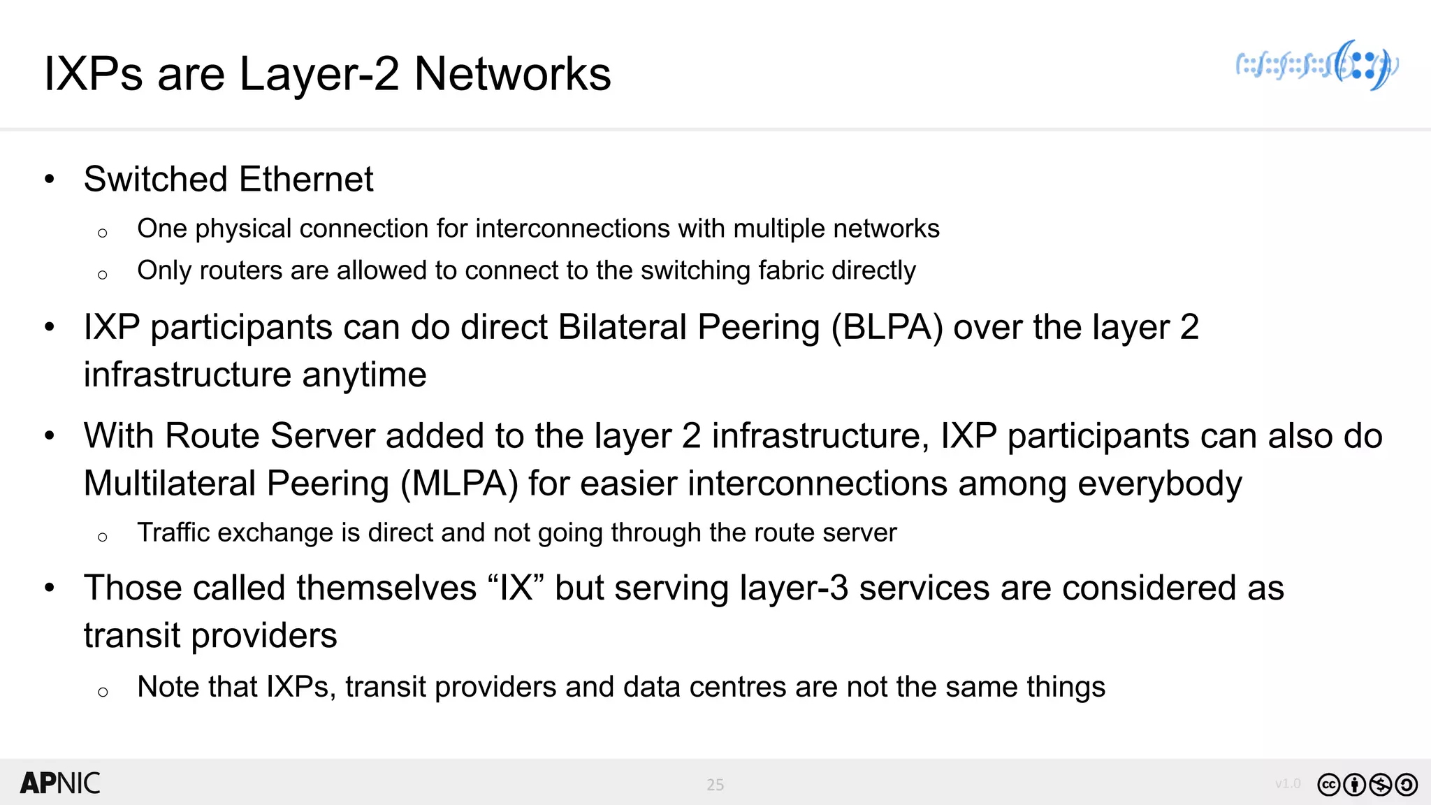 25 v1.0
25
IXPs are Layer-2 Networks
• Switched Ethernet
o One physical connection for interconnections with multiple networks
o Only routers are allowed to connect to the switching fabric directly
• IXP participants can do direct Bilateral Peering (BLPA) over the layer 2
infrastructure anytime
• With Route Server added to the layer 2 infrastructure, IXP participants can also do
Multilateral Peering (MLPA) for easier interconnections among everybody
o Traffic exchange is direct and not going through the route server
• Those called themselves “IX” but serving layer-3 services are considered as
transit providers
o Note that IXPs, transit providers and data centres are not the same things
 