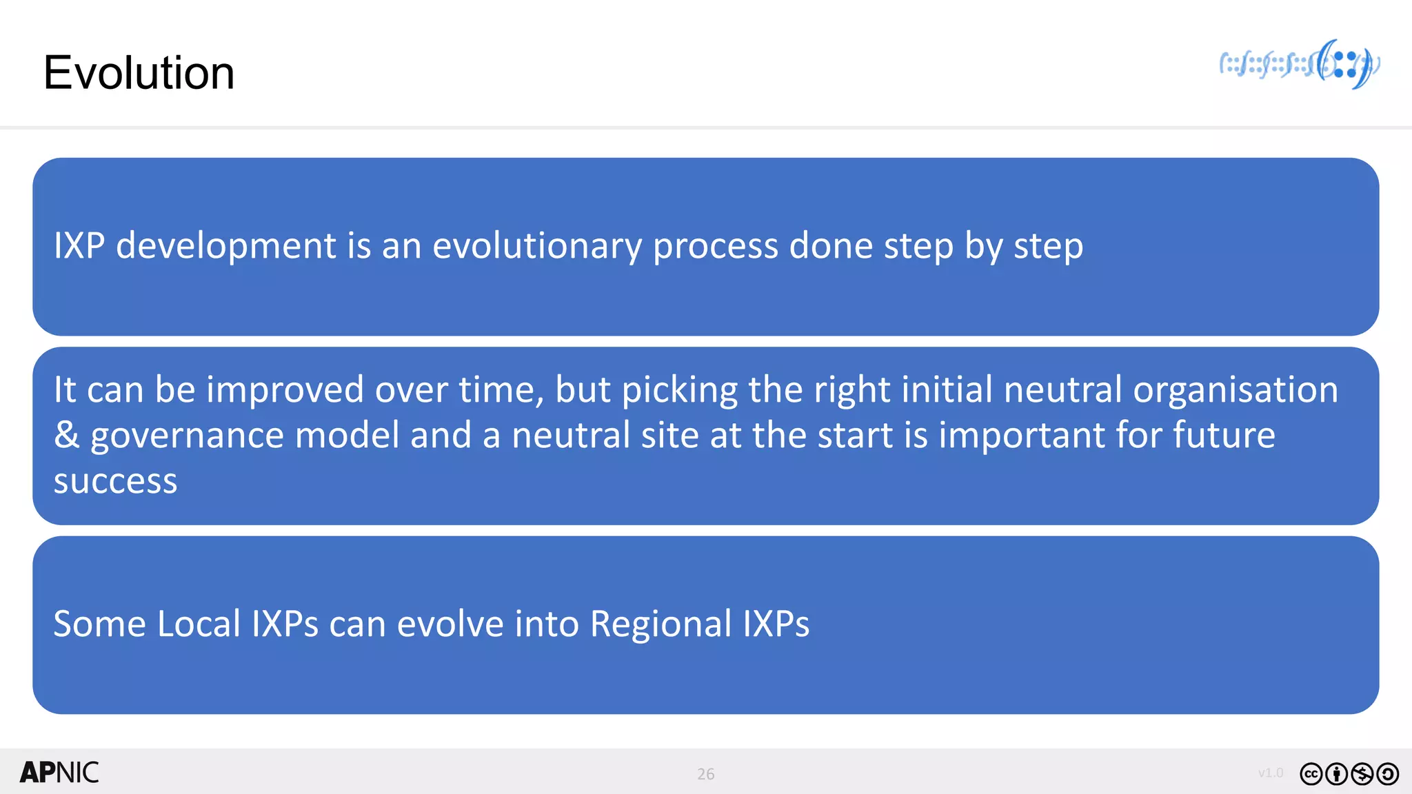 26 v1.0
26
Evolution
IXP development is an evolutionary process done step by step
It can be improved over time, but picking the right initial neutral organisation
& governance model and a neutral site at the start is important for future
success
Some Local IXPs can evolve into Regional IXPs
 