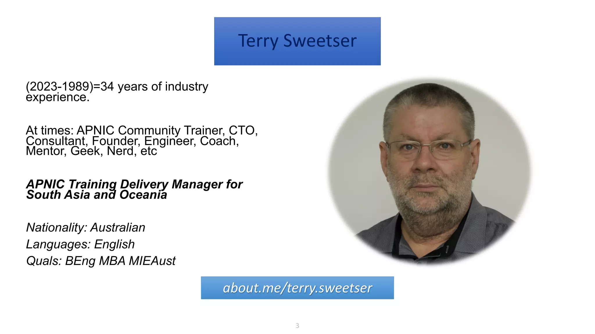 3
Terry Sweetser
(2023-1989)=34 years of industry
experience.
At times: APNIC Community Trainer, CTO,
Consultant, Founder, Engineer, Coach,
Mentor, Geek, Nerd, etc
APNIC Training Delivery Manager for
South Asia and Oceania
Nationality: Australian
Languages: English
Quals: BEng MBA MIEAust
about.me/terry.sweetser
 