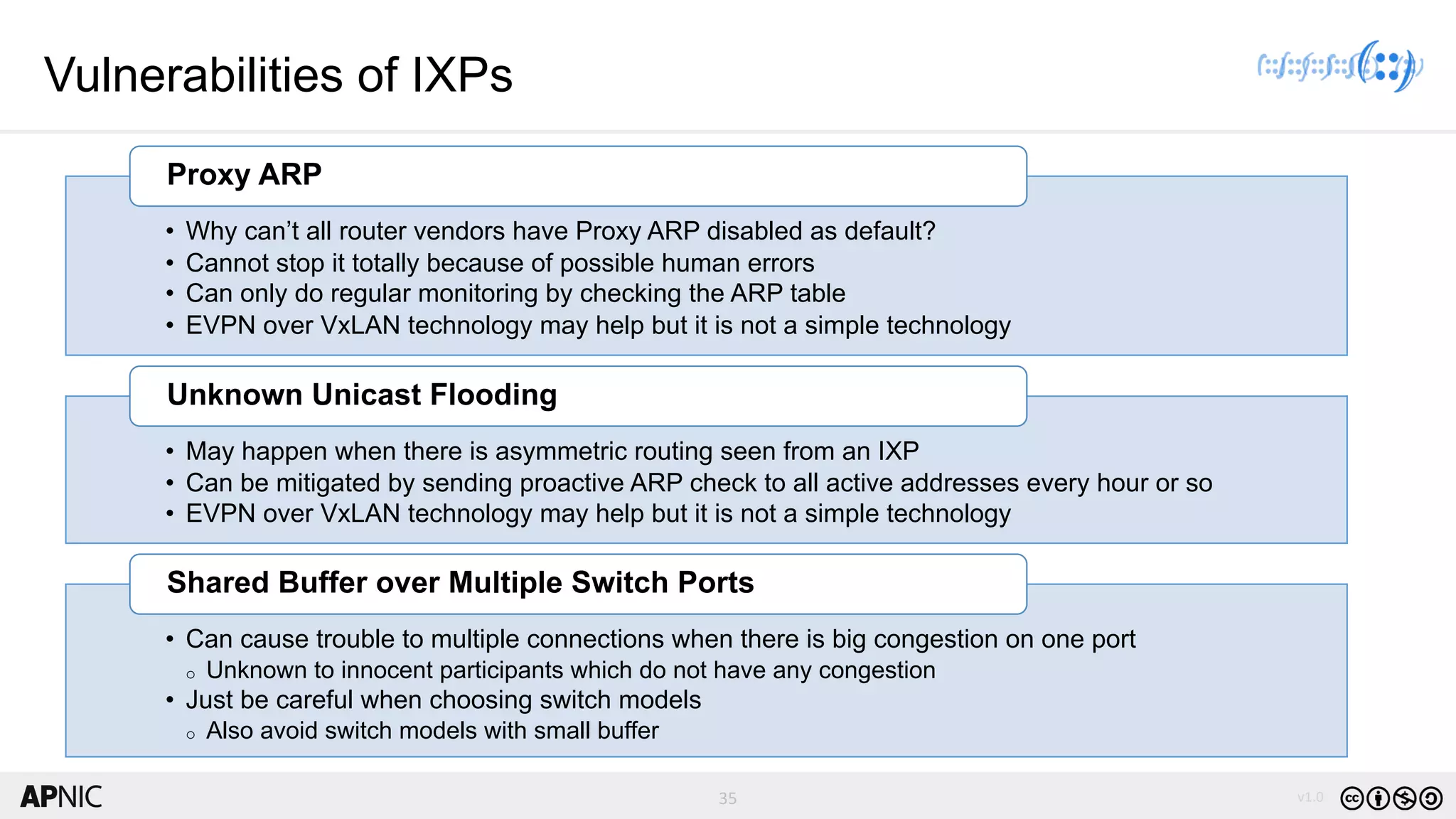 35 v1.0
35
Vulnerabilities of IXPs
• Why can’t all router vendors have Proxy ARP disabled as default?
• Cannot stop it totally because of possible human errors
• Can only do regular monitoring by checking the ARP table
• EVPN over VxLAN technology may help but it is not a simple technology
Proxy ARP
• May happen when there is asymmetric routing seen from an IXP
• Can be mitigated by sending proactive ARP check to all active addresses every hour or so
• EVPN over VxLAN technology may help but it is not a simple technology
Unknown Unicast Flooding
• Can cause trouble to multiple connections when there is big congestion on one port
o Unknown to innocent participants which do not have any congestion
• Just be careful when choosing switch models
o Also avoid switch models with small buffer
Shared Buffer over Multiple Switch Ports
 