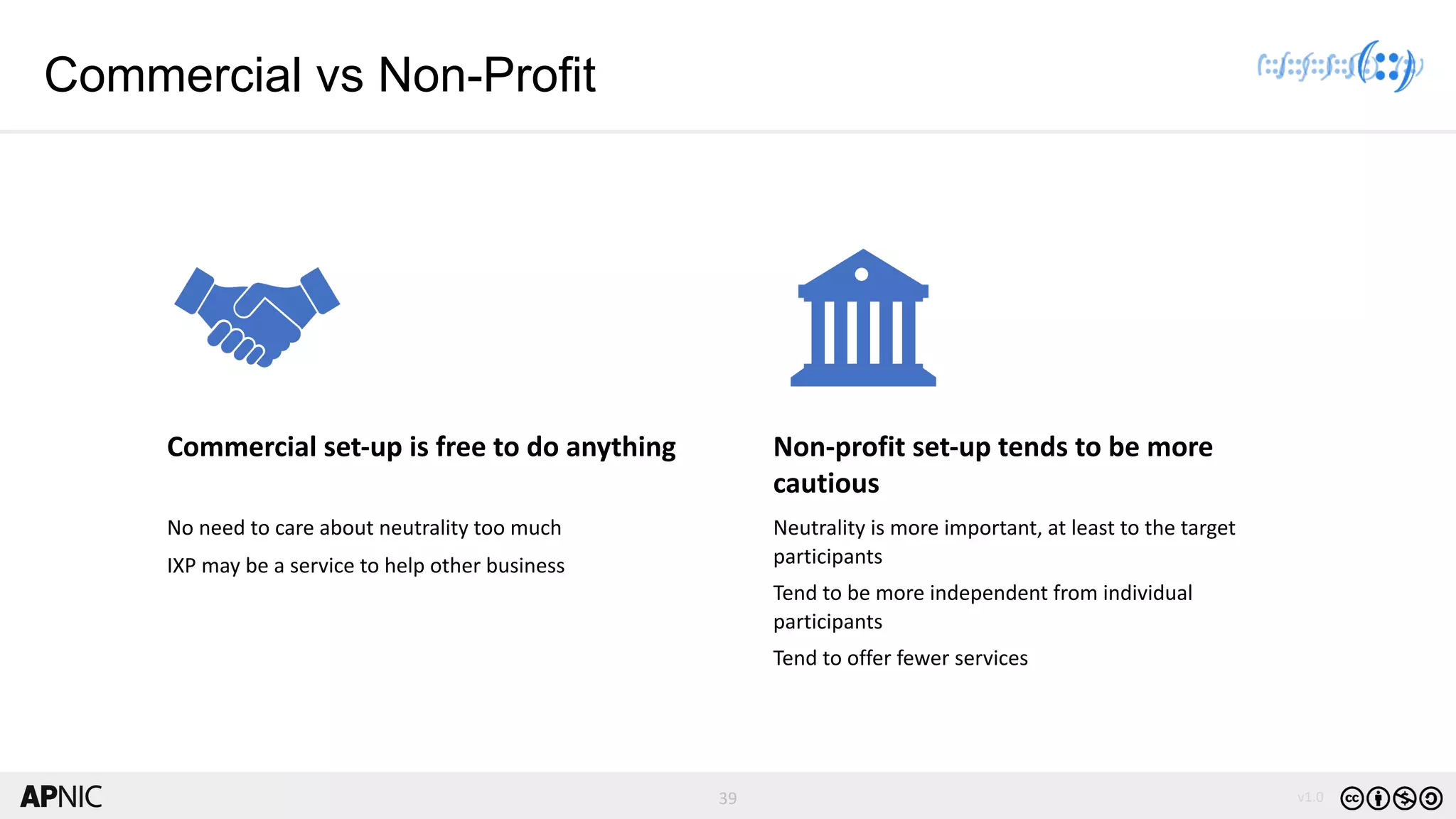 39 v1.0
39
Commercial vs Non-Profit
Commercial set-up is free to do anything
No need to care about neutrality too much
IXP may be a service to help other business
Non-profit set-up tends to be more
cautious
Neutrality is more important, at least to the target
participants
Tend to be more independent from individual
participants
Tend to offer fewer services
 
