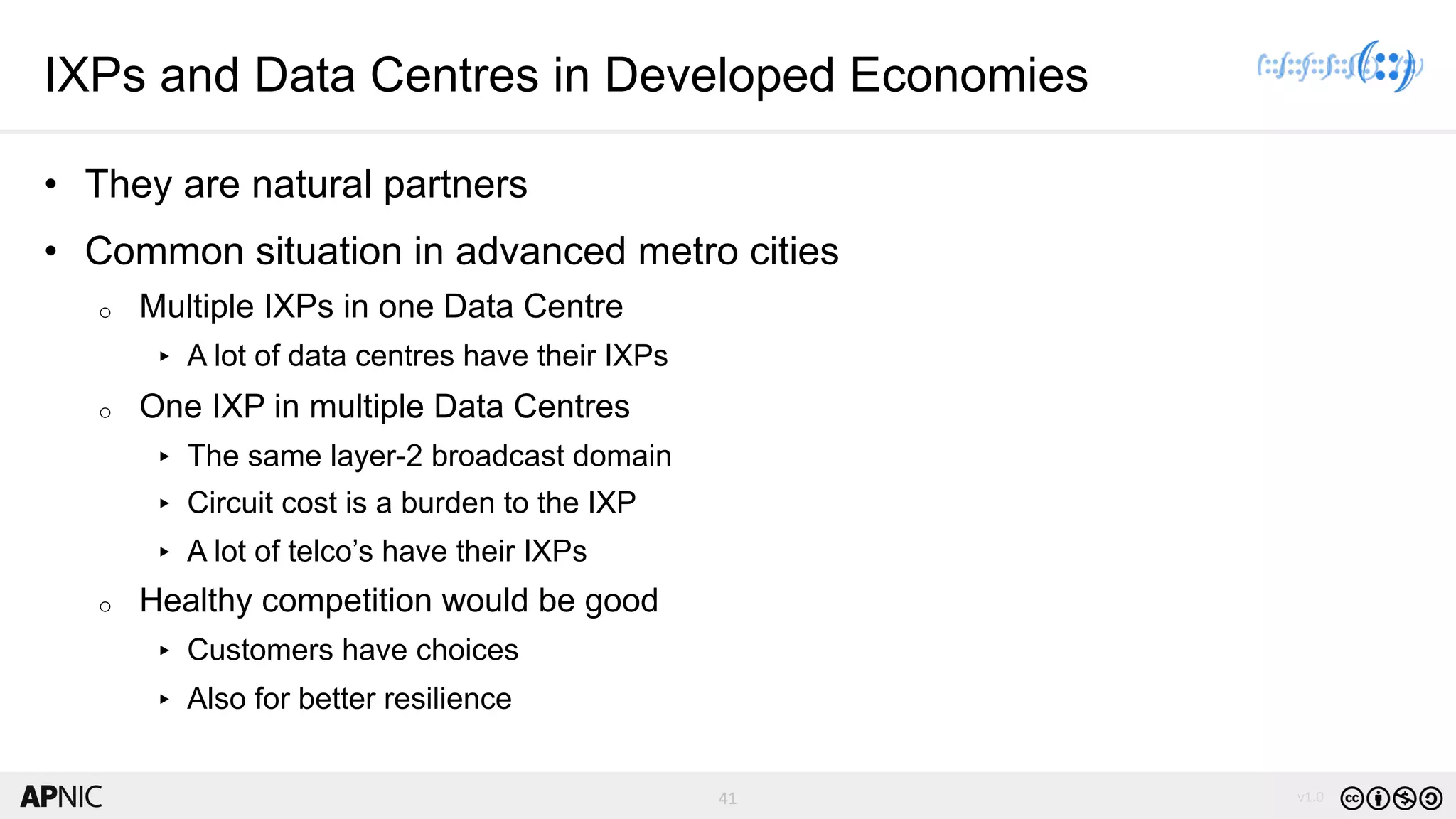 41 v1.0
41
IXPs and Data Centres in Developed Economies
• They are natural partners
• Common situation in advanced metro cities
o Multiple IXPs in one Data Centre
▸ A lot of data centres have their IXPs
o One IXP in multiple Data Centres
▸ The same layer-2 broadcast domain
▸ Circuit cost is a burden to the IXP
▸ A lot of telco’s have their IXPs
o Healthy competition would be good
▸ Customers have choices
▸ Also for better resilience
 