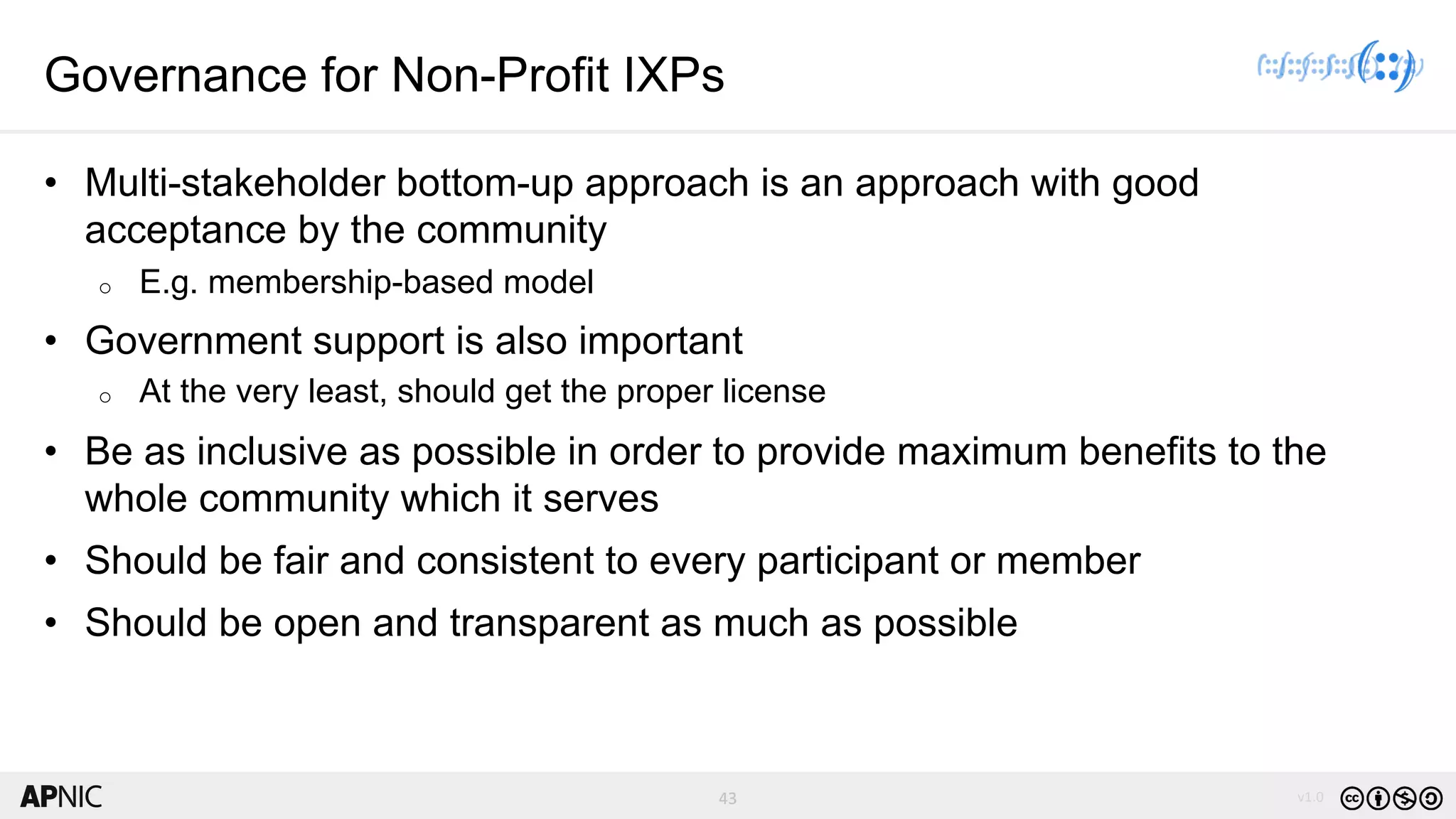 43 v1.0
43
Governance for Non-Profit IXPs
• Multi-stakeholder bottom-up approach is an approach with good
acceptance by the community
o E.g. membership-based model
• Government support is also important
o At the very least, should get the proper license
• Be as inclusive as possible in order to provide maximum benefits to the
whole community which it serves
• Should be fair and consistent to every participant or member
• Should be open and transparent as much as possible
 