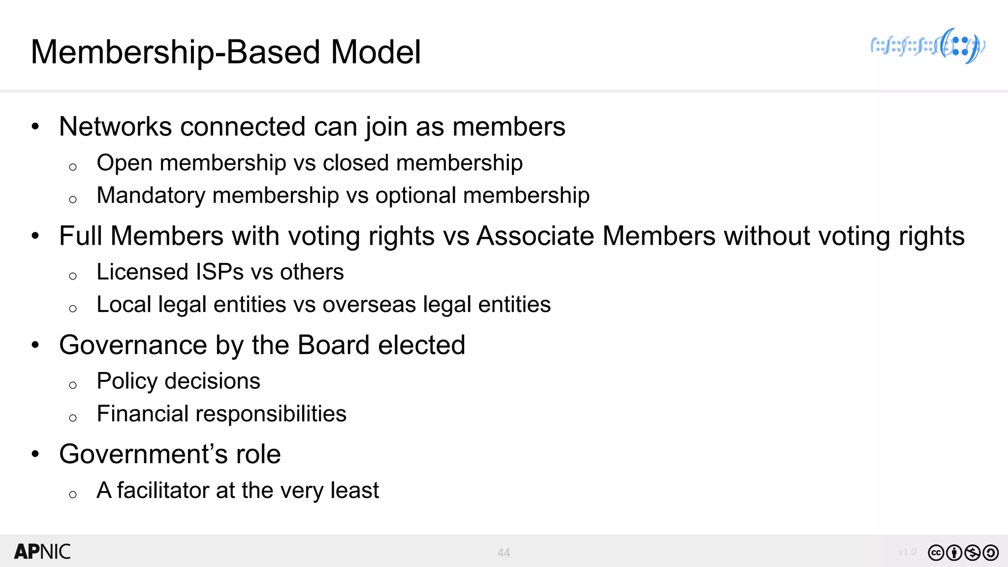 44 v1.0
44
Membership-Based Model
• Networks connected can join as members
o Open membership vs closed membership
o Mandatory membership vs optional membership
• Full Members with voting rights vs Associate Members without voting rights
o Licensed ISPs vs others
o Local legal entities vs overseas legal entities
• Governance by the Board elected
o Policy decisions
o Financial responsibilities
• Government’s role
o A facilitator at the very least
 