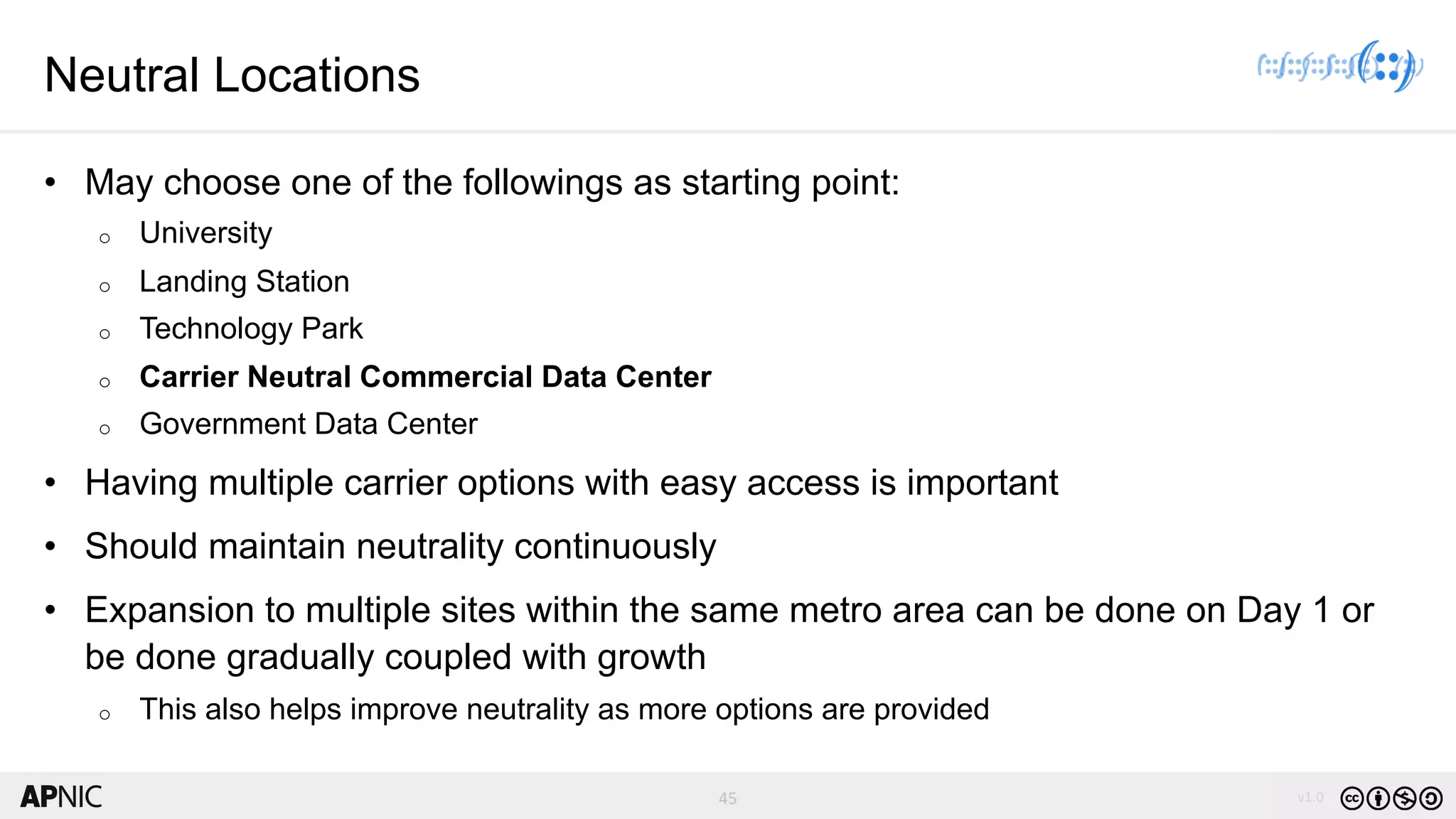 45 v1.0
45
Neutral Locations
• May choose one of the followings as starting point:
o University
o Landing Station
o Technology Park
o Carrier Neutral Commercial Data Center
o Government Data Center
• Having multiple carrier options with easy access is important
• Should maintain neutrality continuously
• Expansion to multiple sites within the same metro area can be done on Day 1 or
be done gradually coupled with growth
o This also helps improve neutrality as more options are provided
 