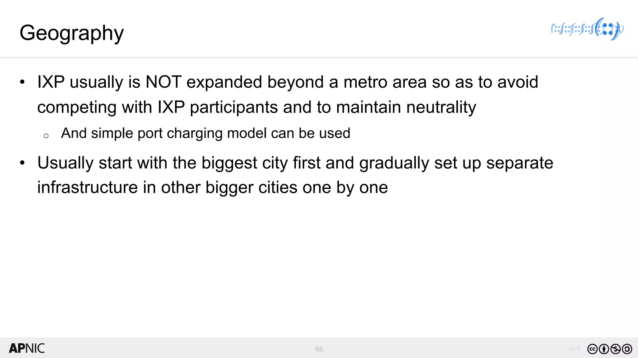 46 v1.0
46
Geography
• IXP usually is NOT expanded beyond a metro area so as to avoid
competing with IXP participants and to maintain neutrality
o And simple port charging model can be used
• Usually start with the biggest city first and gradually set up separate
infrastructure in other bigger cities one by one
 
