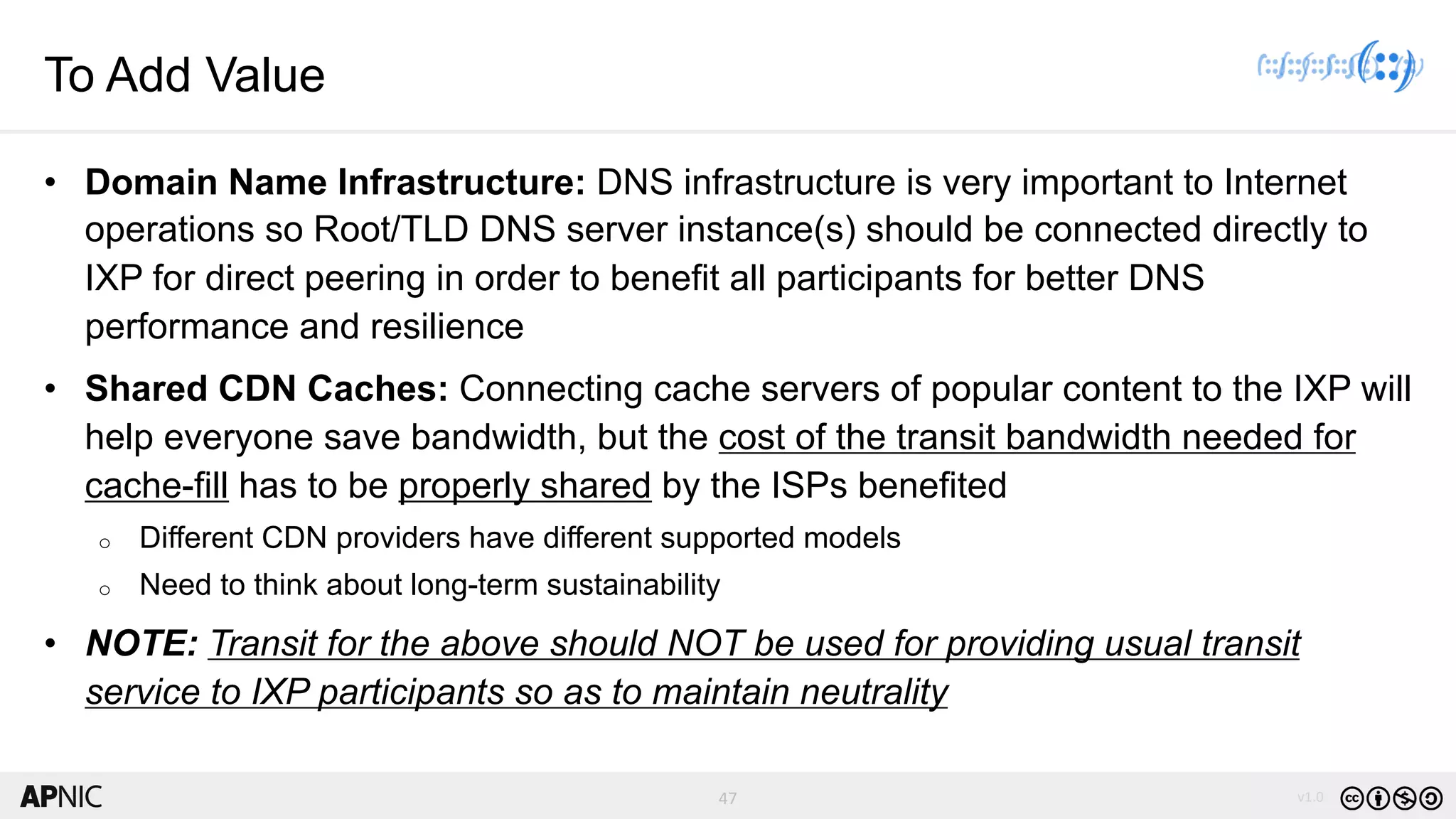 47 v1.0
47
To Add Value
• Domain Name Infrastructure: DNS infrastructure is very important to Internet
operations so Root/TLD DNS server instance(s) should be connected directly to
IXP for direct peering in order to benefit all participants for better DNS
performance and resilience
• Shared CDN Caches: Connecting cache servers of popular content to the IXP will
help everyone save bandwidth, but the cost of the transit bandwidth needed for
cache-fill has to be properly shared by the ISPs benefited
o Different CDN providers have different supported models
o Need to think about long-term sustainability
• NOTE: Transit for the above should NOT be used for providing usual transit
service to IXP participants so as to maintain neutrality
 
